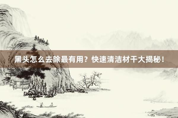黑头怎么去除最有用？快速清洁材干大揭秘！