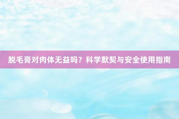 脱毛膏对肉体无益吗？科学默契与安全使用指南