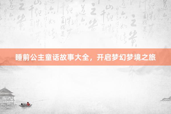 睡前公主童话故事大全,开启梦幻梦境之旅